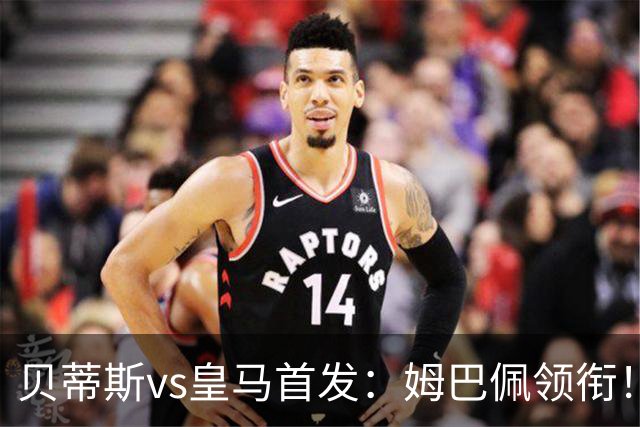 贝蒂斯vs皇马首发：姆巴佩领衔！居莱尔先发，库库、邓弗里斯出战